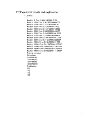 11
2.7 Experiment results and explanation :
● Output :
Iteration: 0. Error: 0.48691421513172795
Iteration: 1000. Error: 0.36712230536694557
Iteration: 2000. Error: 0.1510745562984263
Iteration: 3000. Error: 0.0738044098732909
Iteration: 4000. Error: 0.04574933812135506
Iteration: 5000. Error: 0.03238745644450457
Iteration: 6000. Error: 0.024802966746819106
Iteration: 7000. Error: 0.01998451937646656
Iteration: 8000. Error: 0.016678142035872978
Iteration: 9000. Error: 0.014279723583225937
Iteration: 10000. Error: 0.0124658066131506
Iteration: 11000. Error: 0.011048813691538137
Iteration: 12000. Error: 0.009912974775653763
Iteration: 13000. Error: 0.008983186223546578
Iteration: 14000. Error: 0.008208701141431027
Training completed
Percentage:
[[0.98991756]
[0.99547241]
[0.00784624]
[0.00775994]]
Predications:
[[1.]
[1.]
[0.]
[0.]]
 