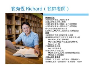 裴有恆 Richard（裴帥老師）
學歷與認證
美國南加大電腦工程碩士畢業
台灣大學機械系學士畢業
台灣外貿協會第六屆碩士後行銷班畢業
台灣外貿協會第一屆品牌班行銷班畢業
NPDP全台前10個拿到認證
IDEO ACUMEN第二屆服務設計課程認證
經歷
元創意股份有限公司資深產品經理
神達電腦 產品經理,流程經理,專案經理主管:
Mio A501,A702手機專案, 
Mercedes Map Pilot產品ODM專案, 
Sagem My-S7 
仁寶電腦專案經理:
XG-3D手機專案
台灣大哥大研發處主任:
Mail系統開發, WAP系統開發,簡訊傳情, 
MMS系統自製專案
企業內訓教學專長
物聯網、流程創新、產品創新、服務創新、
商業模式創新、創新管理、專案管理、NPDP
 