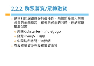 2.2.2. 群眾募資/眾籌融資
  是指利用網路良好的傳播性，向網路投資人募集
資金的金融模式，在募集資金的同時，達到宣傳
推廣效果
¤  美國Kickstarter 、Indiegogo
¤  台灣FlyingV、嘖嘖
¤  中國點名時間、淘夢網
  有股權募資及非股權募資兩種
 