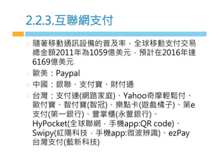 2.2.3.互聯網支付
  隨著移動通訊設備的普及率，全球移動支付交易
總金額2011年為1059億美元，預計在2016年達
6169億美元
  歐美：Paypal
  中國：銀聯、支付寶、財付通
  台灣：支付連(網路家庭)、Yahoo奇摩輕鬆付、
歐付寶、智付寶(智冠)、樂點卡(遊戲橘子)、第e
支付(第一銀行)、豐掌櫃(永豐銀行)、
HyPocket(全球聯網，手機app:QR code)、
Swipy(紅陽科技，手機app:微波辨識)、ezPay
台灣支付(藍新科技)
 