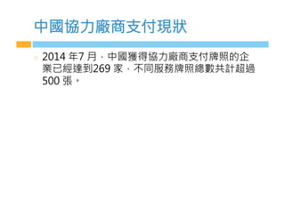 中國協力廠商支付現狀
  2014 年7 月，中國獲得協力廠商支付牌照的企
業已經達到269 家，不同服務牌照總數共計超過
500 張。
 