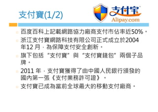支付寶(1/2)
  百度百科上記載網路協力廠商支付市佔率近50%。
  浙江支付寶網路科技有限公司正式成立於2004
年12 月，為保障支付安全創新。
  旗下包括“支付寶”與“支付寶錢包”兩個子品
牌。
  2011 年，支付寶獲得了由中國人民銀行頒發的
國內第一張《支付業務許可證》。
  支付寶已成為當前全球最大的移動支付廠商。
 