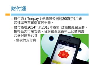 財付通
  財付通（Tenpay）是騰訊公司於2005年9月正
式推出專業在線支付平臺。
  財付通在2014年及2015年春節, 透過搶紅包活動，
獲得巨大市場份額，目前在百度百科上記載網路
交易份額為20%
，僅次於支付寶
 