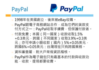 PayPal
  1998年在美國創立，後來被eBay收購。
  PayPal跟電子商務網站合作，成為它們的貨款支
付方式之一：PayPal收取手續費，但保護付款者。
  付款免費；本國（同一國家）收款收取1.5%
+0.3美元，跨國（不同國家）收取3.9%+0.3美
元；亦可申請小額收款（國內）5%+0.05美元，
跨國6%+0.05美元：台灣現在只有跨國業務。
  資料審查嚴，對大戶常做資訊稽核。
  PayPal作為電子錢包只有最基本的付款與收款功
能，收款、提現都要收費。
 