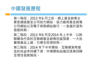 中國發展歷程
  第一階段：2013 年6 月之前，網上基金銷售主
要是通過基金公司官方網站、協力廠商基金銷售
公司網站以及電子商務網站進行，一直處於溫和
發展時期。
  第二階段：2013 年6 月至2014 年上半年，以餘
額寶為代表的互聯網基金銷售迅猛發展，一大批
寶類產品上線，引爆全民理財熱。
  第三階段：2014 年下半年開始，互聯網貨幣基
金的收益率持續下滑，市場開始由瘋狂逐漸回歸
至理性發展階段。
 