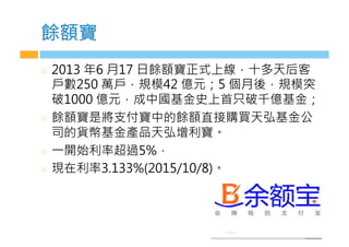 餘額寶
  2013 年6 月17 日餘額寶正式上線，十多天后客
戶數250 萬戶，規模42 億元；5 個月後，規模突
破1000 億元，成中國基金史上首只破千億基金；
  餘額寶是將支付寶中的餘額直接購買天弘基金公
司的貨幣基金產品天弘增利寶。
  一開始利率超過5%，
  現在利率3.133%(2015/10/8)。
 