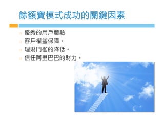 餘額寶模式成功的關鍵因素
  優秀的用戶體驗
  客戶權益保障。
  理財門檻的降低。
  信任阿里巴巴的財力。
 