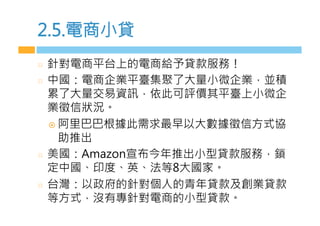 2.5.電商小貸
  針對電商平台上的電商給予貸款服務！
  中國：電商企業平臺集聚了大量小微企業，並積
累了大量交易資訊，依此可評價其平臺上小微企
業徵信狀況。
¤  阿里巴巴根據此需求最早以大數據徵信方式協
助推出
  美國：Amazon宣布今年推出小型貸款服務，鎖
定中國、印度、英、法等8大國家。
  台灣：以政府的針對個人的青年貸款及創業貸款
等方式，沒有專針對電商的小型貸款。
 