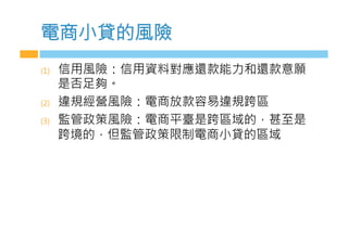 電商小貸的風險
(1)  信用風險：信用資料對應還款能力和還款意願
是否足夠。
(2)  違規經營風險：電商放款容易違規跨區
(3)  監管政策風險：電商平臺是跨區域的，甚至是
跨境的，但監管政策限制電商小貸的區域
 