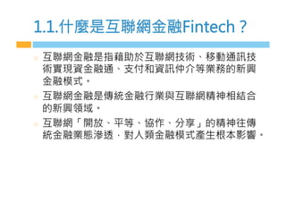 1.1.什麼是互聯網金融Fintech？
  互聯網金融是指藉助於互聯網技術、移動通訊技
術實現資金融通、支付和資訊仲介等業務的新興
金融模式。
  互聯網金融是傳統金融行業與互聯網精神相結合
的新興領域。
  互聯網「開放、平等、協作、分享」的精神往傳
統金融業態滲透，對人類金融模式產生根本影響。
 