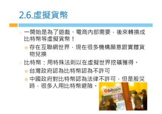 2.6.虛擬貨幣
  一開始是為了遊戲、電商內部需要，後來轉換成
比特幣等虛擬貨幣！
¤  存在互聯網世界，現在很多機構願意跟實體貨
物兌換
  比特幣：用特殊法則以在虛擬世界挖礦獲得。
¤  台灣政府認為比特幣認為不許可
¤  中國政府對比特幣認為法律不許可，但是股災
時，很多人用比特幣避險。
 
