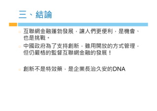 三、結論
  互聯網金融蓬勃發展，讓人們更便利，是機會、
也是挑戰。
  中國政府為了支持創新，雖用開放的方式管理，
但仍嚴格的監督互聯網金融的發展！
  創新不是特效藥，是企業長治久安的DNA
 
