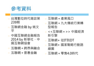 參考資料
  台灣數位時代雜誌第
239期
  互聯網金融 by 姚文
平
  中國互聯網金融報告
2014 by 新華社、中
國互聯網協會
  互聯網＋跨界與融合
  互聯網＋普惠⾦金融
  互聯網＋產業風口
  互聯網＋九大傳統行業轉
型報告
  互聯網＋ 中國經濟
新引擎
  互聯網+ 從IT到DT
  互聯網+ 國家戰略行動路
線圖
  互聯網＋零售4.0時代

 