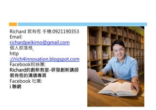 Richard 裴有恆 手機:0921190353
Email:
richardpeikimo@gmail.com
個人部落格 
http
://rich4innovation.blogspot.com
Facebook粉絲團: 
Richard的創新教室-研發創新講師
裴有恆的溝通專頁
Facebook 社團:
i 聯網
 