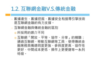 1.2. 互聯網金融V.S.傳統金融
  數據產生、數據挖掘、數據安全和搜尋引擎技術
是互聯網金融的有力支撐。
  互聯網金融與傳統金融的區別
¤  所採用的媒介不同
¤  互聯網「開放、平等、協作、分享」的精髓：
通過互聯網、移動互聯網等工具，使得傳統金
融業務具備透明度更強、參與度更高、協作性
更好、中間成本更低、操作上更便捷等一系列
特徵。　　
 