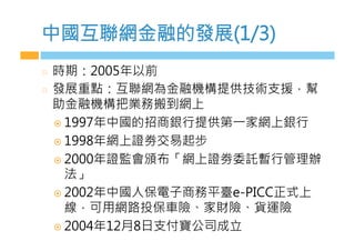 中國互聯網金融的發展(1/3)
  時期：2005年以前
  發展重點：互聯網為金融機構提供技術支援，幫
助金融機構把業務搬到網上
¤  1997年中國的招商銀行提供第一家網上銀行
¤  1998年網上證劵交易起步
¤  2000年證監會頒布「網上證劵委託暫行管理辦
法」
¤  2002年中國人保電子商務平臺e-PICC正式上
線，可用網路投保車險、家財險、貨運險
¤  2004年12月8日支付寶公司成立

 
