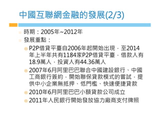 中國互聯網金融的發展(2/3)
  時期：2005年~2012年
  發展重點：
¤  P2P借貸平臺自2006年起開始出現，至2014
年上半年共有1184家P2P借貸平臺，借款人有
18.9萬人，投資人有44.36萬人
¤  2007年6月阿里巴巴聯合中國建設銀行、中國
工商銀行簽約，開始聯保貸款模式的嘗試，提
供中小企業無抵押、低門檻、快速便捷貸款
¤  2010年6月阿里巴巴小額貸款公司成立
¤  2011年人民銀行開始發放協力廠商支付牌照
 