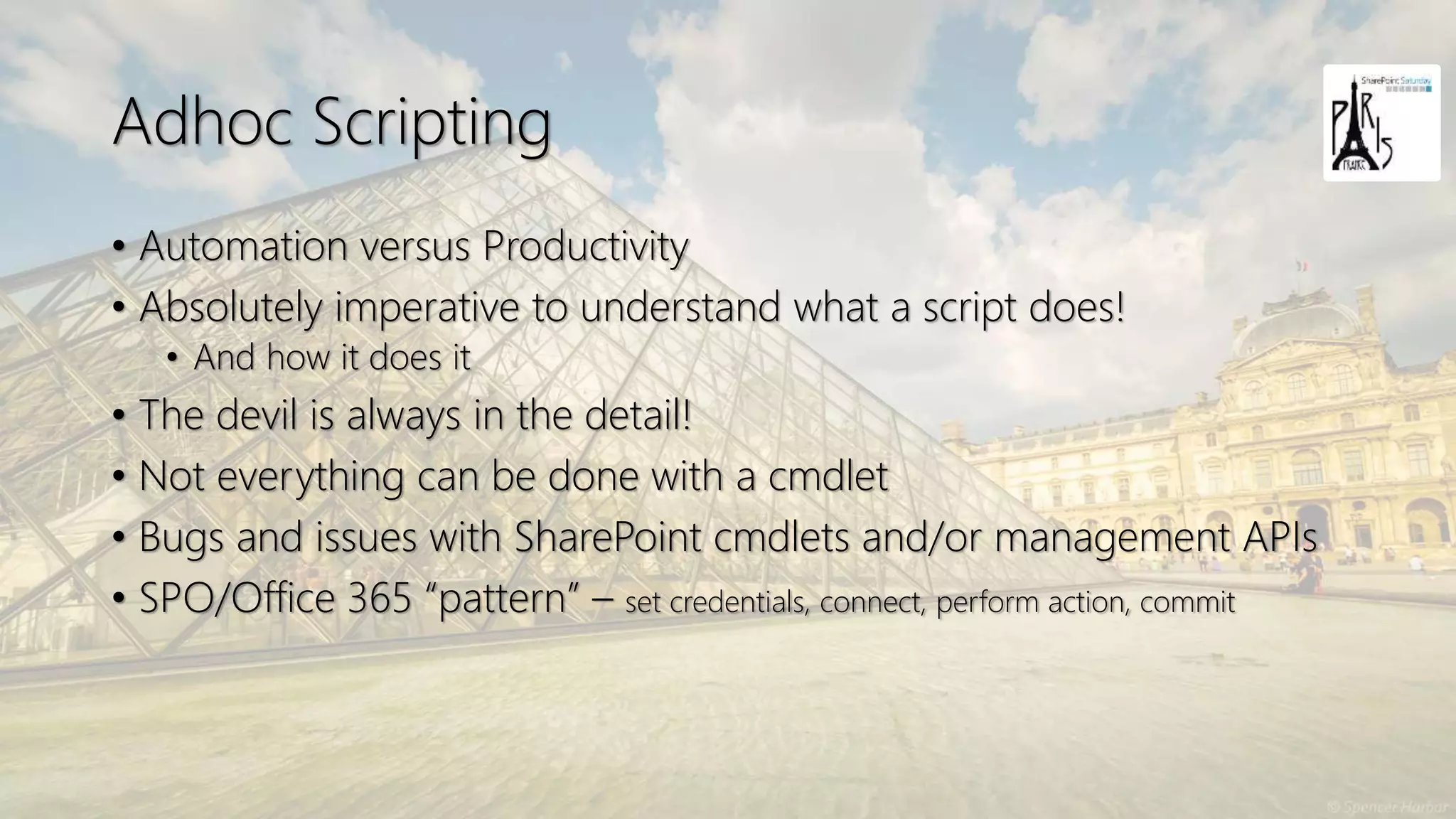 Adhoc Scripting
• Automation versus Productivity
• Absolutely imperative to understand what a script does!
• And how it does it
• The devil is always in the detail!
• Not everything can be done with a cmdlet
• Bugs and issues with SharePoint cmdlets and/or management APIs
• SPO/Office 365 “pattern” – set credentials, connect, perform action, commit
 