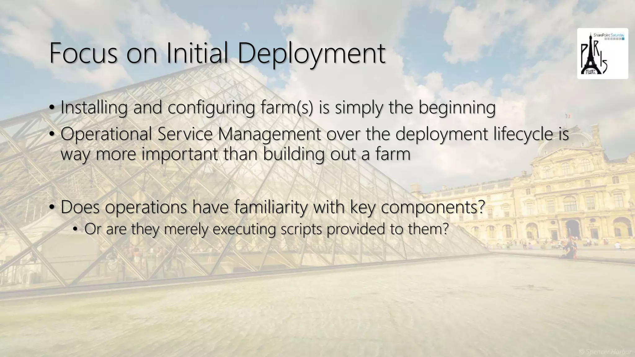 Focus on Initial Deployment
• Installing and configuring farm(s) is simply the beginning
• Operational Service Management over the deployment lifecycle is
way more important than building out a farm
• Does operations have familiarity with key components?
• Or are they merely executing scripts provided to them?
 
