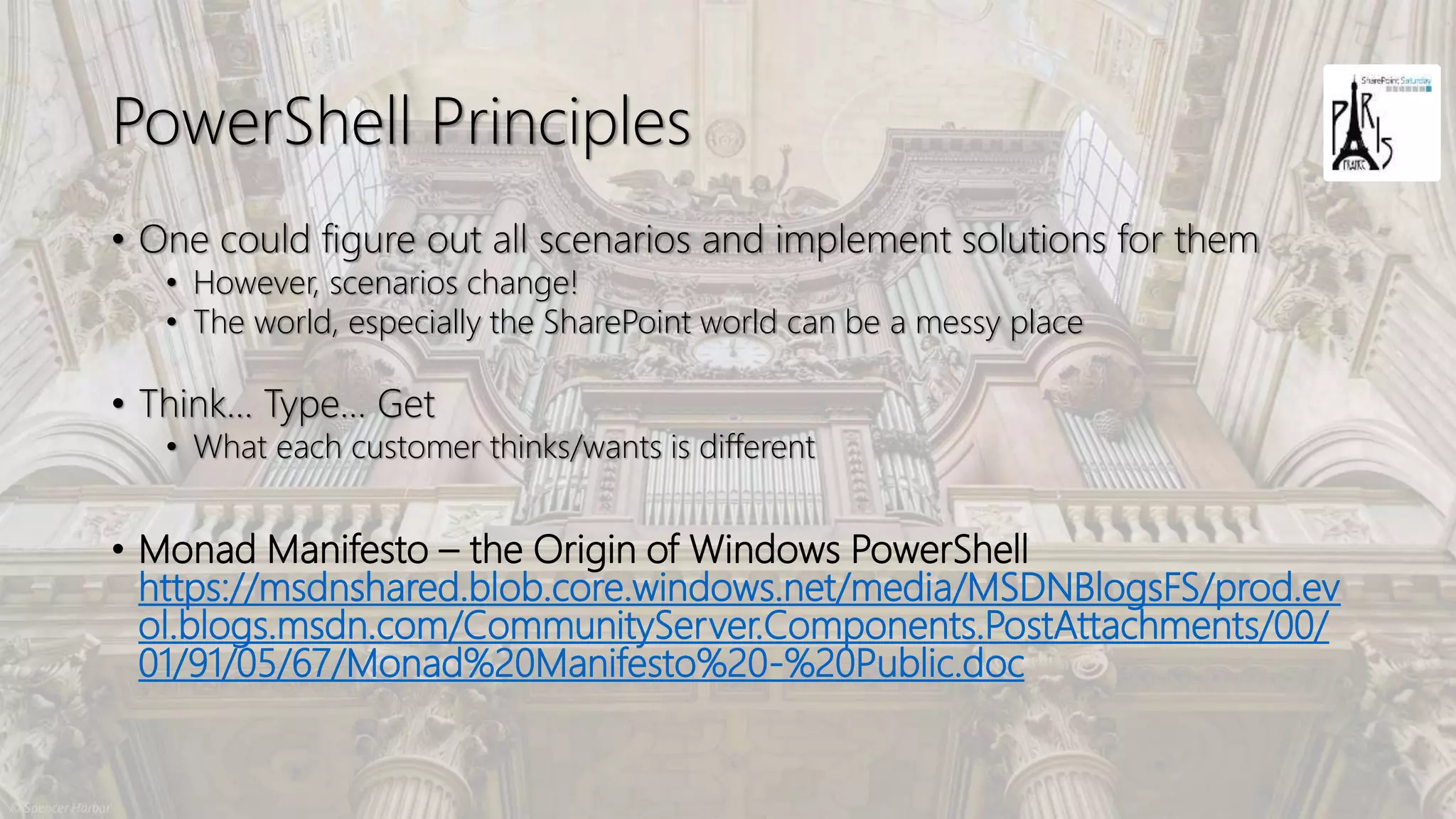 PowerShell Principles
• One could figure out all scenarios and implement solutions for them
• However, scenarios change!
• The world, especially the SharePoint world can be a messy place
• Think… Type… Get
• What each customer thinks/wants is different
• Monad Manifesto – the Origin of Windows PowerShell
https://msdnshared.blob.core.windows.net/media/MSDNBlogsFS/prod.ev
ol.blogs.msdn.com/CommunityServer.Components.PostAttachments/00/
01/91/05/67/Monad%20Manifesto%20-%20Public.doc
 