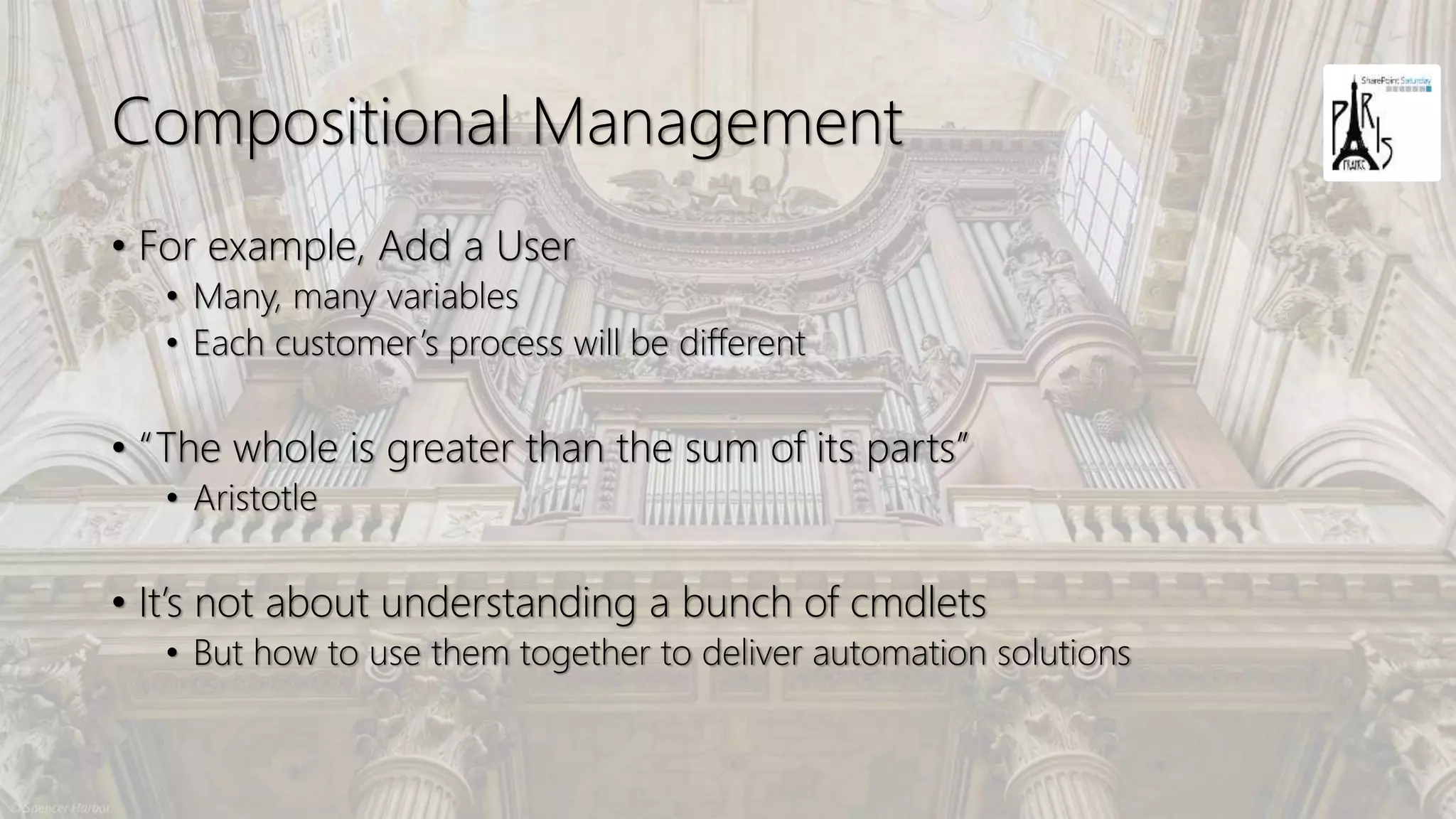 Compositional Management
• For example, Add a User
• Many, many variables
• Each customer’s process will be different
• “The whole is greater than the sum of its parts”
• Aristotle
• It’s not about understanding a bunch of cmdlets
• But how to use them together to deliver automation solutions
 