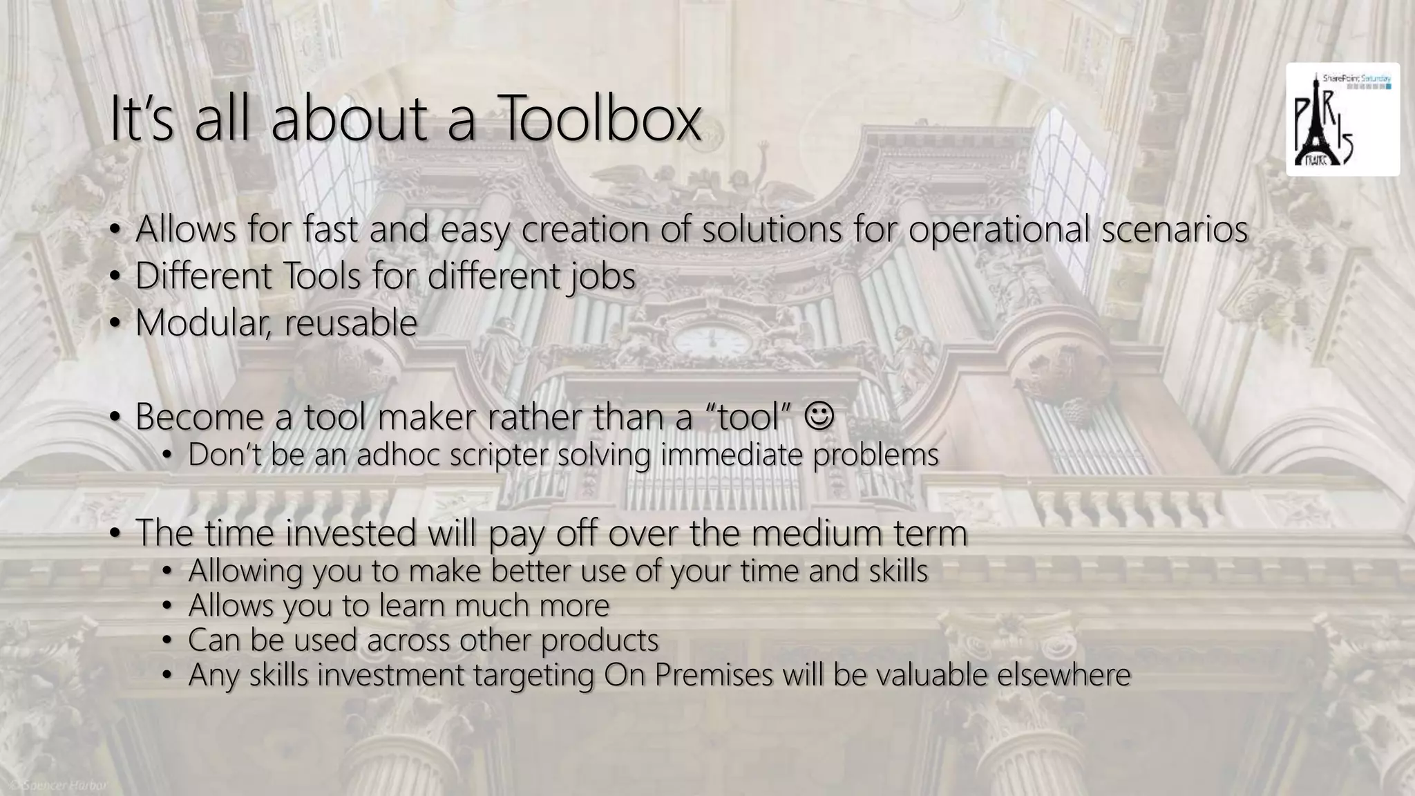 It’s all about a Toolbox
• Allows for fast and easy creation of solutions for operational scenarios
• Different Tools for different jobs
• Modular, reusable
• Become a tool maker rather than a “tool” ☺
• Don’t be an adhoc scripter solving immediate problems
• The time invested will pay off over the medium term
• Allowing you to make better use of your time and skills
• Allows you to learn much more
• Can be used across other products
• Any skills investment targeting On Premises will be valuable elsewhere
 