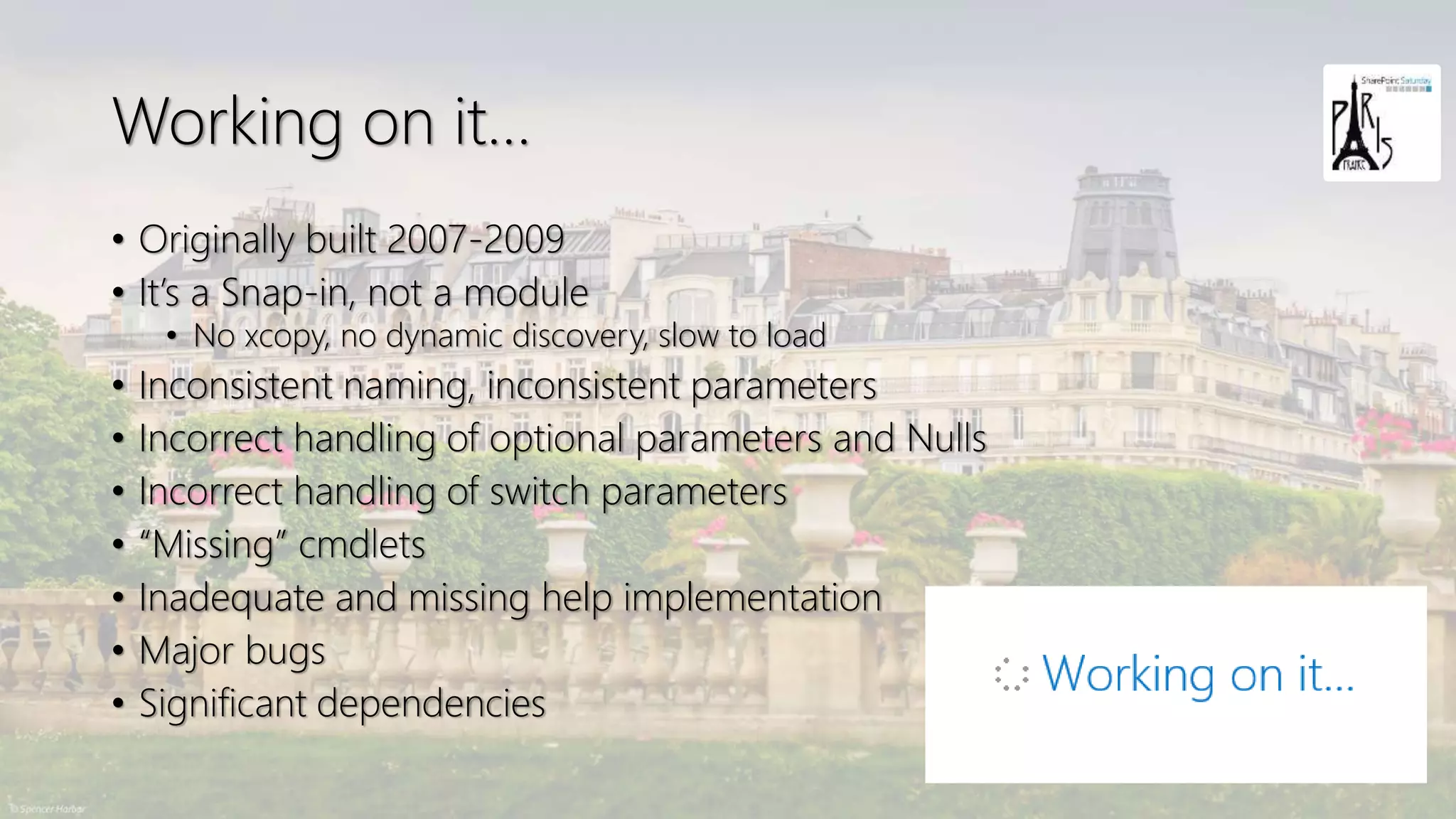 Working on it…
• Originally built 2007-2009
• It’s a Snap-in, not a module
• No xcopy, no dynamic discovery, slow to load
• Inconsistent naming, inconsistent parameters
• Incorrect handling of optional parameters and Nulls
• Incorrect handling of switch parameters
• “Missing” cmdlets
• Inadequate and missing help implementation
• Major bugs
• Significant dependencies
 