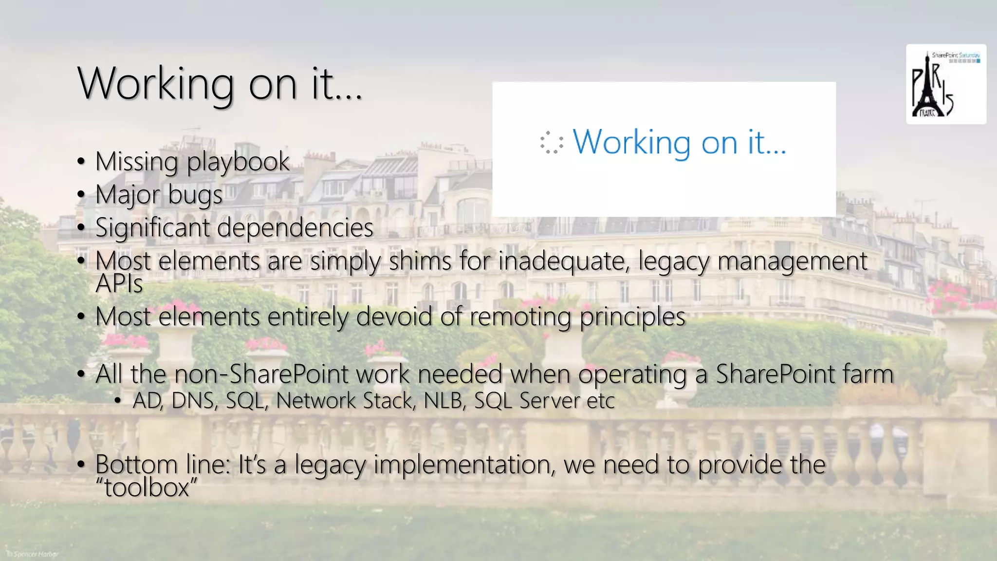 Working on it…
• Missing playbook
• Major bugs
• Significant dependencies
• Most elements are simply shims for inadequate, legacy management
APIs
• Most elements entirely devoid of remoting principles
• All the non-SharePoint work needed when operating a SharePoint farm
• AD, DNS, SQL, Network Stack, NLB, SQL Server etc
• Bottom line: It’s a legacy implementation, we need to provide the
“toolbox”
 