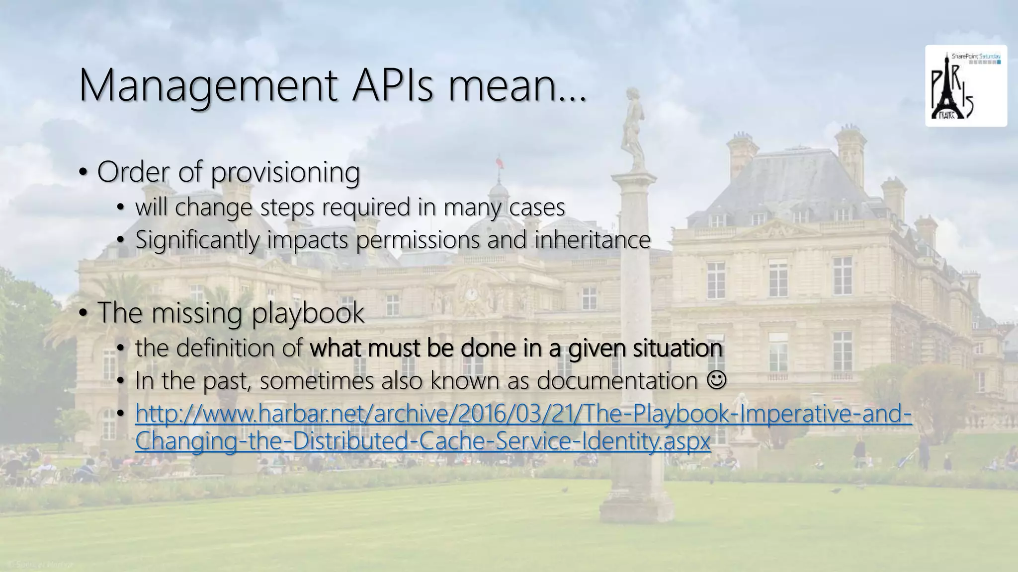 Management APIs mean…
• Order of provisioning
• will change steps required in many cases
• Significantly impacts permissions and inheritance
• The missing playbook
• the definition of what must be done in a given situation
• In the past, sometimes also known as documentation ☺
• http://www.harbar.net/archive/2016/03/21/The-Playbook-Imperative-and-
Changing-the-Distributed-Cache-Service-Identity.aspx
 