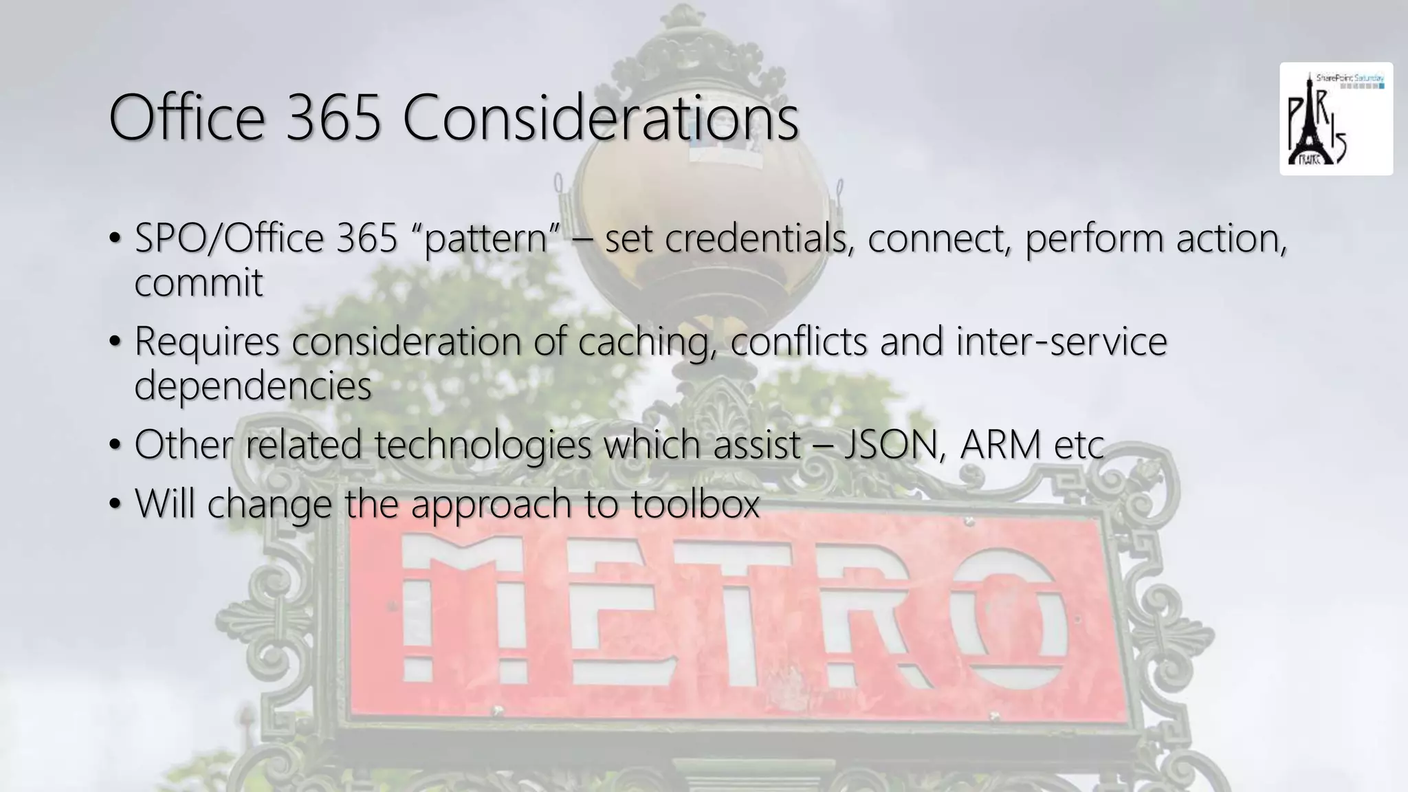 Office 365 Considerations
• SPO/Office 365 “pattern” – set credentials, connect, perform action,
commit
• Requires consideration of caching, conflicts and inter-service
dependencies
• Other related technologies which assist – JSON, ARM etc
• Will change the approach to toolbox
 