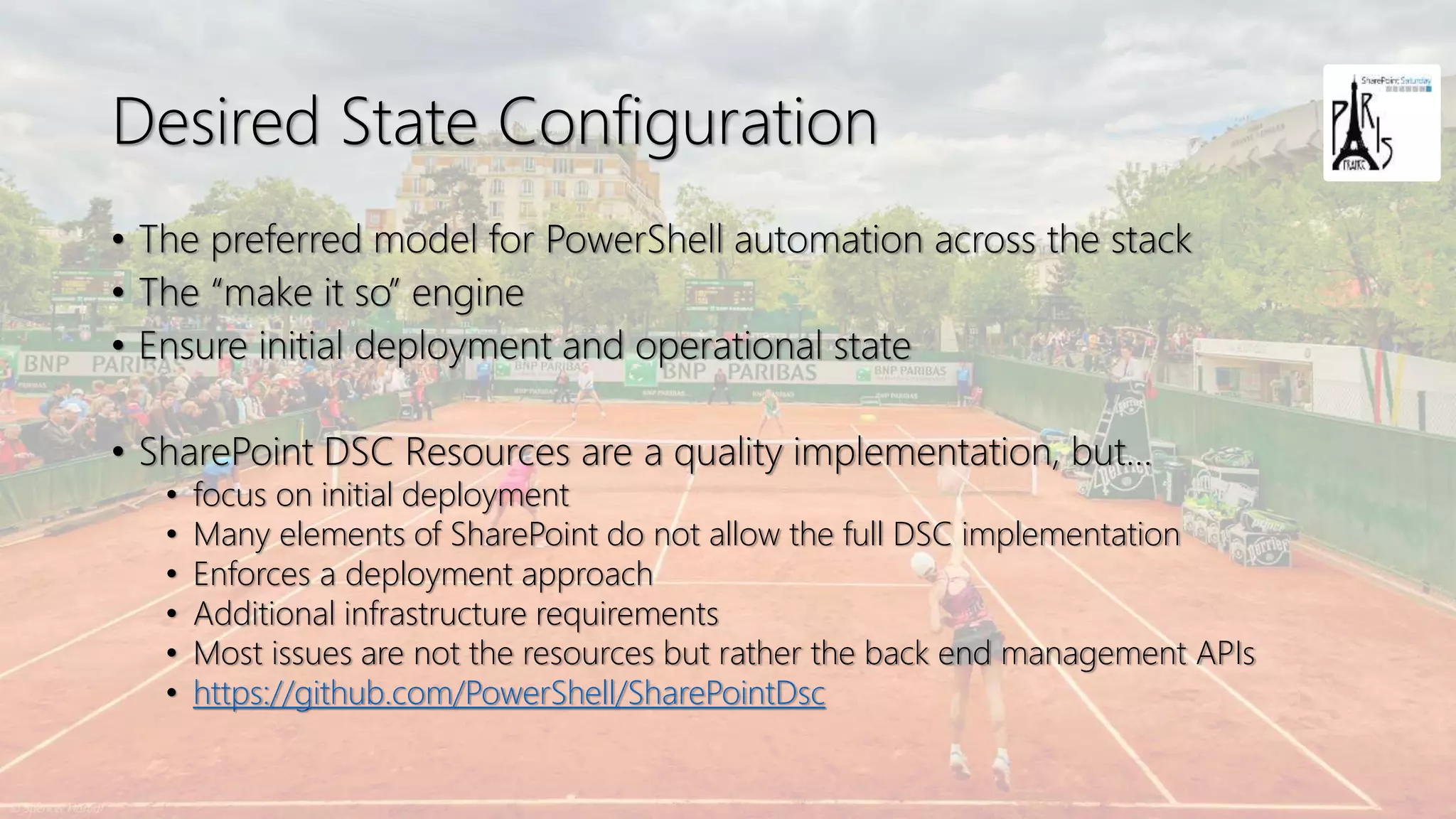 Desired State Configuration
• The preferred model for PowerShell automation across the stack
• The “make it so” engine
• Ensure initial deployment and operational state
• SharePoint DSC Resources are a quality implementation, but…
• focus on initial deployment
• Many elements of SharePoint do not allow the full DSC implementation
• Enforces a deployment approach
• Additional infrastructure requirements
• Most issues are not the resources but rather the back end management APIs
• https://github.com/PowerShell/SharePointDsc
 