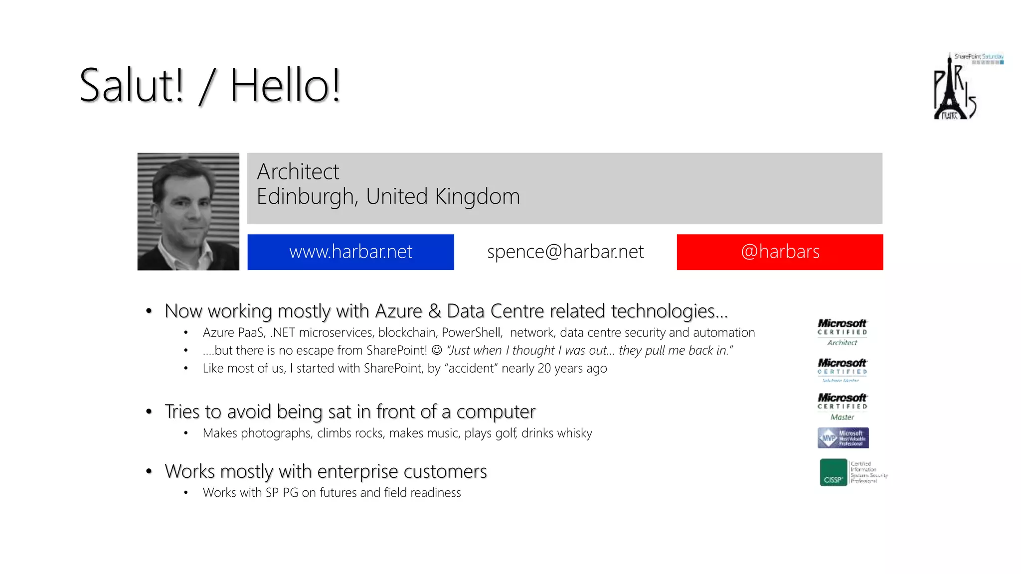 Salut! / Hello!
• Now working mostly with Azure & Data Centre related technologies…
• Azure PaaS, .NET microservices, blockchain, PowerShell, network, data centre security and automation
• ....but there is no escape from SharePoint! ☺ “Just when I thought I was out… they pull me back in.”
• Like most of us, I started with SharePoint, by “accident” nearly 20 years ago
• Tries to avoid being sat in front of a computer
• Makes photographs, climbs rocks, makes music, plays golf, drinks whisky
• Works mostly with enterprise customers
• Works with SP PG on futures and field readiness
Architect
Edinburgh, United Kingdom
www.harbar.net spence@harbar.net @harbars
 