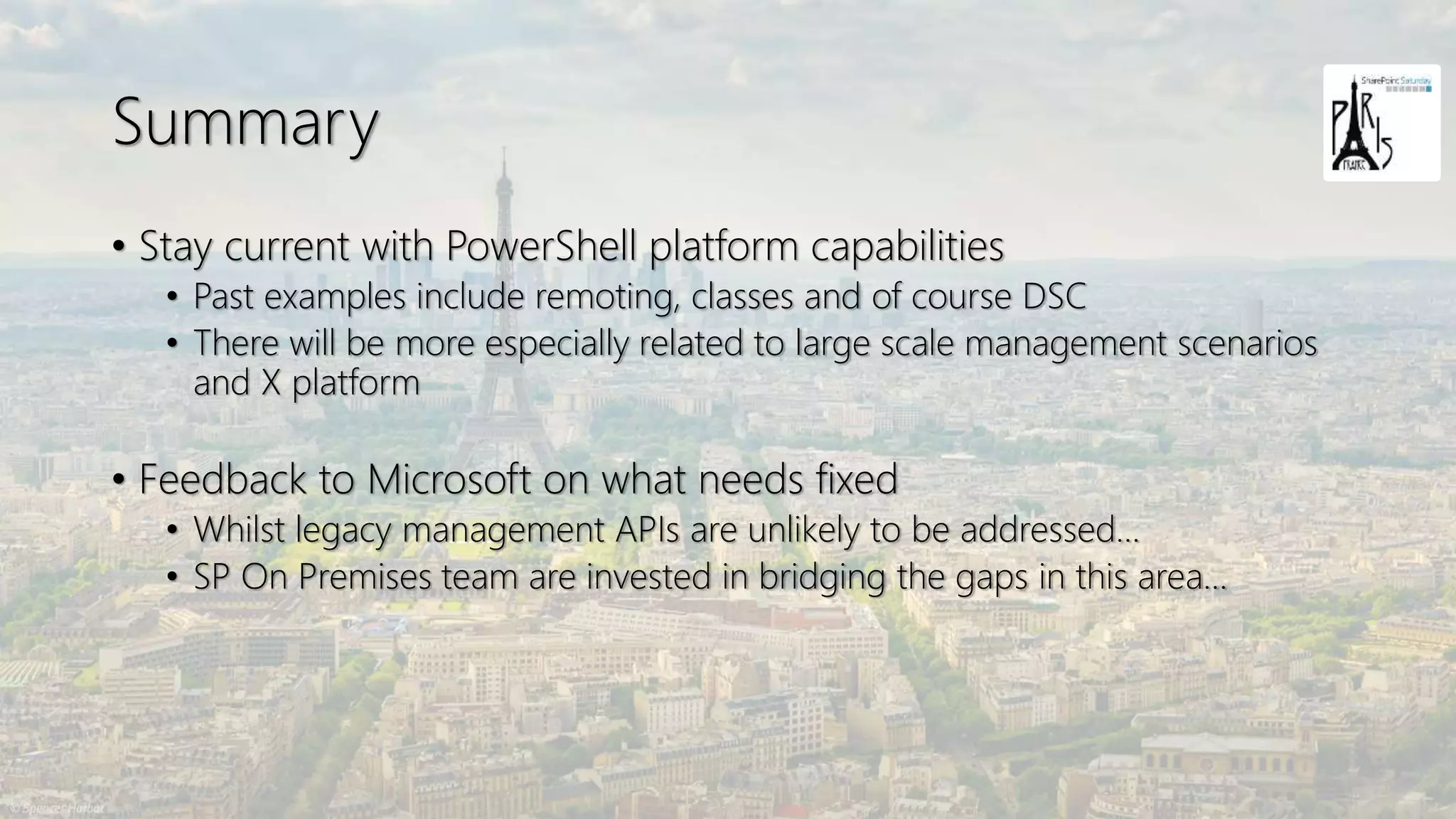 Summary
• Stay current with PowerShell platform capabilities
• Past examples include remoting, classes and of course DSC
• There will be more especially related to large scale management scenarios
and X platform
• Feedback to Microsoft on what needs fixed
• Whilst legacy management APIs are unlikely to be addressed…
• SP On Premises team are invested in bridging the gaps in this area…
 