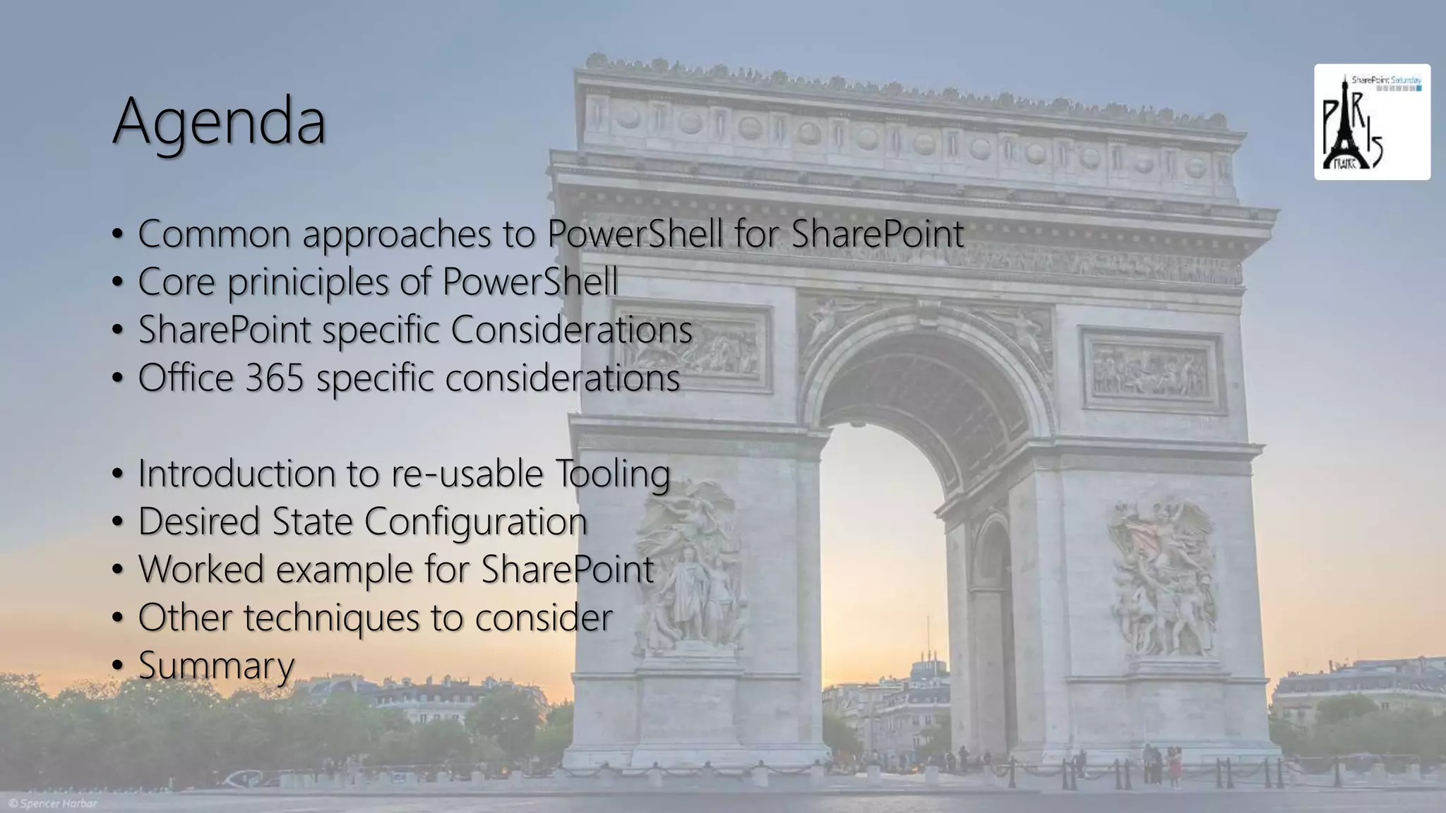 Agenda
• Common approaches to PowerShell for SharePoint
• Core priniciples of PowerShell
• SharePoint specific Considerations
• Office 365 specific considerations
• Introduction to re-usable Tooling
• Desired State Configuration
• Worked example for SharePoint
• Other techniques to consider
• Summary
 
