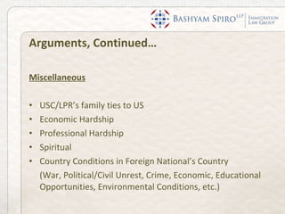 Arguments, Continued… Miscellaneous USC/LPR’s family ties to US Economic Hardship Professional Hardship Spiritual Country Conditions in Foreign National’s Country  (War, Political/Civil Unrest, Crime, Economic, Educational Opportunities, Environmental Conditions, etc.) 