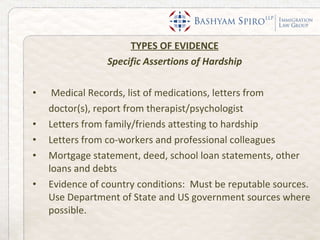 TYPES OF EVIDENCE Specific Assertions of Hardship Medical Records, list of medications, letters from  doctor(s), report from therapist/psychologist Letters from family/friends attesting to hardship Letters from co-workers and professional colleagues  Mortgage statement, deed, school loan statements, other loans and debts Evidence of country conditions:  Must be reputable sources.  Use Department of State and US government sources where possible.  
