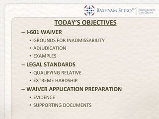 TODAY’S OBJECTIVES I-601 WAIVER GROUNDS FOR INADMISSABILITY ADJUDICATION EXAMPLES LEGAL STANDARDS QUALIFYING RELATIVE EXTREME HARDSHIP WAIVER APPLICATION PREPARATION EVIDENCE SUPPORTING DOCUMENTS 