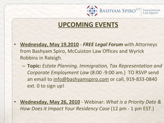 UPCOMING EVENTS Wednesday, May 19,2010   -  FREE Legal Forum  with Attorneys from Bashyam Spiro, McCuiston Law Offices and Wyrick Robbins in Raleigh.  Topic:  Estate Planning, Immigration, Tax Representation and Corporate Employment Law  (8:00 -9:00 am.)  TO RSVP send an email to  [email_address]  or call, 919-833-0840 ext. 0 to sign up! Wednesday, May 26, 2010   - Webinar:  What is a Priority Date & How Does it Impact Your Residency Case  (12 pm - 1 pm EST.)  