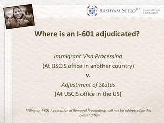 Where is an I-601 adjudicated?  Immigrant Visa Processing (At USCIS office in another country) v. Adjustment of Status (At USCIS office in the US) *Filing an I-601 Application in Removal Proceedings will not be addressed in this presentation.  
