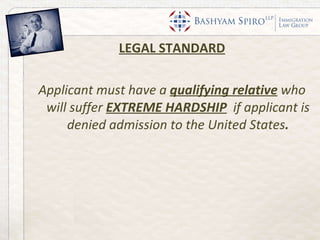 LEGAL STANDARD Applicant must have a  qualifying relative   who will suffer  EXTREME HARDSHIP   if applicant is denied admission to the United States . 