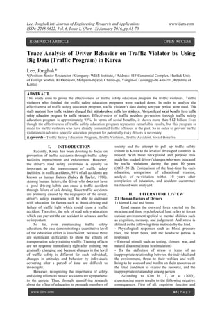 Lee, Jonghak Int. Journal of Engineering Research and Applications www.ijera.com
ISSN: 2248-9622, Vol. 6, Issue 1, (Part - 5) January 2016, pp.65-70
www.ijera.com 65 | P a g e
Trace Analysis of Driver Behavior on Traffic Violator by Using
Big Data (Traffic Program) in Korea
Lee, Jonghak*
*(Position: Senior Researcher / Company: WISE Institute, / Address: 11F Centennial Complex, Hankuk Univ.
of Foreign Studies, 81 Oedae-ro, Mohyeon-myeon, Cheoin-gu, Yongin-si, Gyeonggi-do 449-791, Republic of
Korea)
ABSTRACT
This study aims to prove the effectiveness of traffic safety education program for traffic violators. Traffic
violators who finished the traffic safety education programs were tracked down. In order to analyze the
effectiveness of traffic safety education program, traffic violator’s data during ten-year period were used. This
study analyzed how traffic violators changed their attitudes about traffic law abidance. Also predicted social benefits from traffic
safety education program for traffic violators. Effectiveness of traffic accident prevention through traffic safety
education program is approximately 93%. In terms of social benefits, it shows more than $12 billion Even
though the effectiveness of traffic safety education program represents remarkable results, but this program is
made for traffic violators who have already committed traffic offenses in the past. So in order to prevent traffic
violations in advance, specific education program for potentially risky drivers is necessary.
Keywords - Traffic Safety Education Program, Traffic Violators, Traffic Accident, Social Benefits.
I. INTRODUCTION
Recently, Korea has been devoting to focus on
prevention of traffic accidents through traffic safety
facilities improvement and enforcement. However,
the driver's road safety awareness is equally as
important as the improvement of traffic safety
facilities. In traffic accidents, 95% of all accidents are
known as human factors (Sabey & Taylor, 1980).
Among human factors, the driver who does not have
a good driving habits can cause a traffic accident
through failure of safe driving. Since traffic accidents
are primarily caused by the negligence of the driver,
driver's safety awareness will be able to cultivate
with education for factors such as drunk driving and
failure of traffic light which could cause a traffic
accident. Therefore, the role of road safety education
which can prevent the car accident in advance can be
so important.
So far, even emphasizing traffic safety
education, the case demonstrating a quantitative level
of the education effect is insufficient, because there
are significant difficulties to show the effects of
transportation safety training visibly. Training effects
are not response immediately right after training, but
gradually changing and because changes in the level
of traffic safety is different for each individual,
changes in attitudes and behavior by individuals
occurring after a period of time are difficult to
investigate.
However, recognizing the importance of safety
and doing efforts to reduce accidents are sympathetic
to the people. Thus, through quantifying research
about the effect of education to persuade members of
society and the attempt to pull up traffic safety
culture in Korea to the level of developed countries is
needed. With these background and purpose, this
study has tracked drivers' changes who were educated
by traffic violations during the past 10 years
(2003~2012). Comparison of the lead-time by each
education, comparison of educational reasons,
analysis of re-violation within 10 years after
completion of education, and accident occurrence
likelihood were analyzed.
II. LITERATURE LIVIEW
2.1 Human Factors of Drivers
1) Mental Load and Stress
Load means the outward force exerted on the
structure and thus, psychological load refers to forces
outside environment applied to mental abilities such
as cognition, memory, and judgement. And stress is
defined as the following three methods by the load.
- Physiological responses such as blood pressure
rises, the heart beats, and the headache (stress is
response)
- External stimuli such as testing, closure, war, and
natural disasters (stress is stimulation)
- By the definition of stress in terms of an
inappropriate relationship between the individual and
the environment, threat to their welfare and well-
being to be assessed and burden on their resources or
the rated condition to exceed the resource, and the
inappropriate relationship among person
According to Kim H. T, et al (2003),
experiencing stress results to the following negative
consequences. First of all, cognitive function and
RESEARCH ARTICLE OPEN ACCESS
 