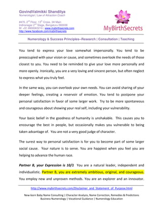 GovindValmikki Shandilya
Numerologist | Law of Attraction Coach
#470, 2
nd
Floor, 13
th
Cross, 3A Main
Indiranagar 2
nd
Stage, Bengaluru-560038
M: +91.9900063216 | www.mybirthsecrets.com
http://www.facebook.com/mybirthsecrets
Numerology & Success Principles--Research | Consultation | Teaching
http://www.mybirthsecrets.com/Disclaimer_and_Statement_of_Purpose.html
New-born Baby Name Consulting | Character Analysis, Name Correction, Remedies & Predictions
Business Numerology | Vocational Guidance | Numerology Education
You tend to express your love somewhat impersonally. You tend to be
preoccupied with your vision or cause, and sometimes overlook the needs of those
closest to you. You need to be reminded to give your love more personally and
more openly. Ironically, you are a very loving and sincere person, but often neglect
to express what you truly feel.
In the same way, you can overlook your own needs. You can avoid sharing of your
deeper feelings, creating a reservoir of emotion. You tend to postpone your
personal satisfaction in favor of some larger work. Try to be more spontaneous
and courageous about showing your real self, including your vulnerability.
Your basic belief in the goodness of humanity is unshakable. This causes you to
encourage the best in people, but occasionally makes you vulnerable to being
taken advantage of. You are not a very good judge of character.
The surest way to personal satisfaction is for you to become part of some larger
social cause. Your nature is to serve. You are happiest when you feel you are
helping to advance the human race.
Partner B, your Expression is 10/1 You are a natural leader, independent and
individualistic. Partner B, you are extremely ambitious, original, and courageous.
You employ new and unproven methods. You are an explorer and an innovator.
 