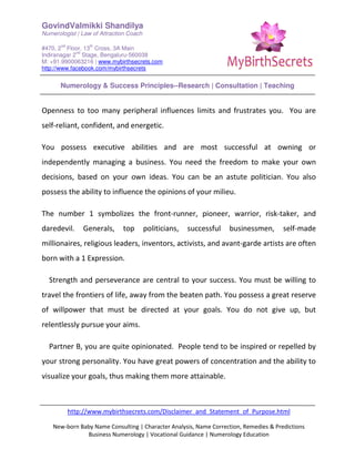 GovindValmikki Shandilya
Numerologist | Law of Attraction Coach
#470, 2
nd
Floor, 13
th
Cross, 3A Main
Indiranagar 2
nd
Stage, Bengaluru-560038
M: +91.9900063216 | www.mybirthsecrets.com
http://www.facebook.com/mybirthsecrets
Numerology & Success Principles--Research | Consultation | Teaching
http://www.mybirthsecrets.com/Disclaimer_and_Statement_of_Purpose.html
New-born Baby Name Consulting | Character Analysis, Name Correction, Remedies & Predictions
Business Numerology | Vocational Guidance | Numerology Education
Openness to too many peripheral influences limits and frustrates you. You are
self-reliant, confident, and energetic.
You possess executive abilities and are most successful at owning or
independently managing a business. You need the freedom to make your own
decisions, based on your own ideas. You can be an astute politician. You also
possess the ability to influence the opinions of your milieu.
The number 1 symbolizes the front-runner, pioneer, warrior, risk-taker, and
daredevil. Generals, top politicians, successful businessmen, self-made
millionaires, religious leaders, inventors, activists, and avant-garde artists are often
born with a 1 Expression.
Strength and perseverance are central to your success. You must be willing to
travel the frontiers of life, away from the beaten path. You possess a great reserve
of willpower that must be directed at your goals. You do not give up, but
relentlessly pursue your aims.
Partner B, you are quite opinionated. People tend to be inspired or repelled by
your strong personality. You have great powers of concentration and the ability to
visualize your goals, thus making them more attainable.
 