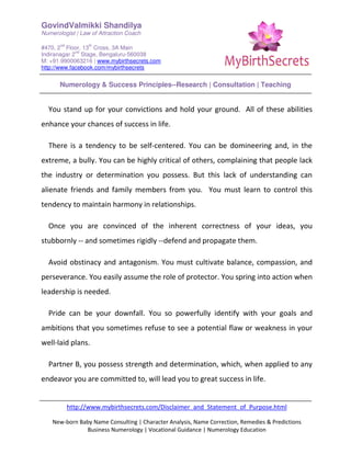 GovindValmikki Shandilya
Numerologist | Law of Attraction Coach
#470, 2
nd
Floor, 13
th
Cross, 3A Main
Indiranagar 2
nd
Stage, Bengaluru-560038
M: +91.9900063216 | www.mybirthsecrets.com
http://www.facebook.com/mybirthsecrets
Numerology & Success Principles--Research | Consultation | Teaching
http://www.mybirthsecrets.com/Disclaimer_and_Statement_of_Purpose.html
New-born Baby Name Consulting | Character Analysis, Name Correction, Remedies & Predictions
Business Numerology | Vocational Guidance | Numerology Education
You stand up for your convictions and hold your ground. All of these abilities
enhance your chances of success in life.
There is a tendency to be self-centered. You can be domineering and, in the
extreme, a bully. You can be highly critical of others, complaining that people lack
the industry or determination you possess. But this lack of understanding can
alienate friends and family members from you. You must learn to control this
tendency to maintain harmony in relationships.
Once you are convinced of the inherent correctness of your ideas, you
stubbornly -- and sometimes rigidly --defend and propagate them.
Avoid obstinacy and antagonism. You must cultivate balance, compassion, and
perseverance. You easily assume the role of protector. You spring into action when
leadership is needed.
Pride can be your downfall. You so powerfully identify with your goals and
ambitions that you sometimes refuse to see a potential flaw or weakness in your
well-laid plans.
Partner B, you possess strength and determination, which, when applied to any
endeavor you are committed to, will lead you to great success in life.
 