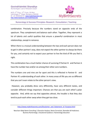 GovindValmikki Shandilya
Numerologist | Law of Attraction Coach
#470, 2
nd
Floor, 13
th
Cross, 3A Main
Indiranagar 2
nd
Stage, Bengaluru-560038
M: +91.9900063216 | www.mybirthsecrets.com
http://www.facebook.com/mybirthsecrets
Numerology & Success Principles--Research | Consultation | Teaching
http://www.mybirthsecrets.com/Disclaimer_and_Statement_of_Purpose.html
New-born Baby Name Consulting | Character Analysis, Name Correction, Remedies & Predictions
Business Numerology | Vocational Guidance | Numerology Education
combination. Precisely because the numbers stand on opposite ends of the
spectrum. They complement and balance each other. Together, they represent a
lot of talents and useful qualities that ensure a powerful combination in most
relationships, except in romance.
When there is a mutual understanding between the two and each person does not
to get in other partner's way, does not expect the other partner to always be there
for you, and certainly not to expect your partner to live the kind of life you feel is
right.
This combination has a much better chance of surviving if Partner B and Partner A
have the number two and/or six among their other core numbers.
The numbers one and nine are far apart and this is reflected in Partner B and
Partner A’s understanding of each other. In many areas of life you are so different
that you can't even relate to the other person's view.
However, you probably dress very differently, have very different tastes, and
consider different things important. Chances are that you are each other's polar
opposite. And, while we say that opposites attract, the trouble is that they also
tend to push each other away when they get too close.
 