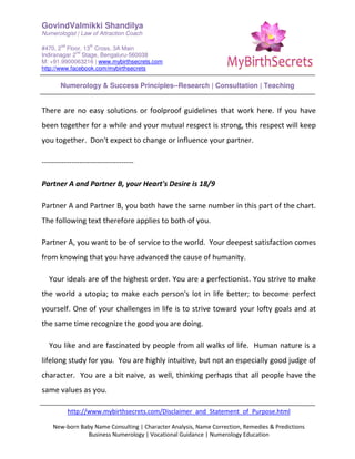 GovindValmikki Shandilya
Numerologist | Law of Attraction Coach
#470, 2
nd
Floor, 13
th
Cross, 3A Main
Indiranagar 2
nd
Stage, Bengaluru-560038
M: +91.9900063216 | www.mybirthsecrets.com
http://www.facebook.com/mybirthsecrets
Numerology & Success Principles--Research | Consultation | Teaching
http://www.mybirthsecrets.com/Disclaimer_and_Statement_of_Purpose.html
New-born Baby Name Consulting | Character Analysis, Name Correction, Remedies & Predictions
Business Numerology | Vocational Guidance | Numerology Education
There are no easy solutions or foolproof guidelines that work here. If you have
been together for a while and your mutual respect is strong, this respect will keep
you together. Don't expect to change or influence your partner.
-------------------------------------
Partner A and Partner B, your Heart's Desire is 18/9
Partner A and Partner B, you both have the same number in this part of the chart.
The following text therefore applies to both of you.
Partner A, you want to be of service to the world. Your deepest satisfaction comes
from knowing that you have advanced the cause of humanity.
Your ideals are of the highest order. You are a perfectionist. You strive to make
the world a utopia; to make each person's lot in life better; to become perfect
yourself. One of your challenges in life is to strive toward your lofty goals and at
the same time recognize the good you are doing.
You like and are fascinated by people from all walks of life. Human nature is a
lifelong study for you. You are highly intuitive, but not an especially good judge of
character. You are a bit naive, as well, thinking perhaps that all people have the
same values as you.
 