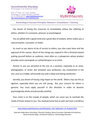 GovindValmikki Shandilya
Numerologist | Law of Attraction Coach
#470, 2
nd
Floor, 13
th
Cross, 3A Main
Indiranagar 2
nd
Stage, Bengaluru-560038
M: +91.9900063216 | www.mybirthsecrets.com
http://www.facebook.com/mybirthsecrets
Numerology & Success Principles--Research | Consultation | Teaching
http://www.mybirthsecrets.com/Disclaimer_and_Statement_of_Purpose.html
New-born Baby Name Consulting | Character Analysis, Name Correction, Remedies & Predictions
Business Numerology | Vocational Guidance | Numerology Education
You dream of having the resources to immediately relieve the suffering of
others, whether it is economic, physical, or psychological.
You are gifted with a good mind and a great deal of wisdom, which makes you a
natural teacher, counselor, or healer.
As much as you desire to be of service to others, you also crave fame and the
approval of the masses. Much of the energy you expend in life is directed toward
putting yourself before an audience, most often as a salesperson whose product
provides some social good; as a philanthropist; or an artist.
Partner A, you are attracted to the arts as a vocation, especially as an actor,
photographer, or writer. But whatever your profession, any involvement in the
arts, even as a hobby, will provide you with a deep and lasting satisfaction.
Secretly, you dream of having a big impact on the world. Others may see this as
egotism, especially when you are still young. But your concern for others is
genuine. You must apply yourself in this direction in order to become
psychologically whole and personally satisfied.
Your vision is on the crowds of people, which can cause you to overlook the
needs of those closest to you. You need personal love as well, but have a tendency
 
