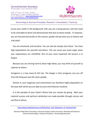 GovindValmikki Shandilya
Numerologist | Law of Attraction Coach
#470, 2
nd
Floor, 13
th
Cross, 3A Main
Indiranagar 2
nd
Stage, Bengaluru-560038
M: +91.9900063216 | www.mybirthsecrets.com
http://www.facebook.com/mybirthsecrets
Numerology & Success Principles--Research | Consultation | Teaching
http://www.mybirthsecrets.com/Disclaimer_and_Statement_of_Purpose.html
New-born Baby Name Consulting | Character Analysis, Name Correction, Remedies & Predictions
Business Numerology | Vocational Guidance | Numerology Education
to put your needs in the background. Still, you are a loving person, and only need
to be reminded to direct and demonstrate that love to those nearby. If, however,
you are focused exclusively on the masses, people will perceive you as distant and
a bit aloof.
You are emotional, and sensitive. You can also be moody and critical. You have
high expectations for yourself and others. This can cause you much anger when
your expectations are unfulfilled. One of your most important life lessons is to
forgive.
Because you are striving hard to attain high ideals, you may think of yourself as
superior to others.
Arrogance is a trap many 9s fall into. The danger is that arrogance cuts you off
from the thing you love the most: people.
Partner A, your happiness and contentment are therefore highly dependent on
the ease with which you are able to serve and influence mankind.
It is the paradox of your Heart's Desire that you receive by giving. Both your
material success and spiritual satisfaction are made possible through service and
sacrifice to others.
 
