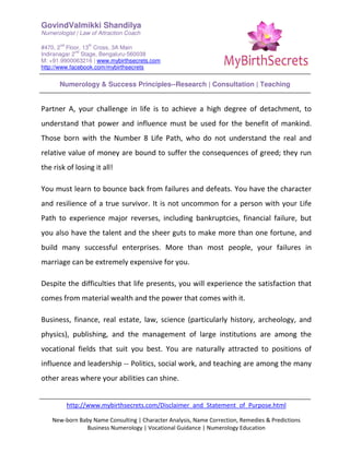 GovindValmikki Shandilya
Numerologist | Law of Attraction Coach
#470, 2
nd
Floor, 13
th
Cross, 3A Main
Indiranagar 2
nd
Stage, Bengaluru-560038
M: +91.9900063216 | www.mybirthsecrets.com
http://www.facebook.com/mybirthsecrets
Numerology & Success Principles--Research | Consultation | Teaching
http://www.mybirthsecrets.com/Disclaimer_and_Statement_of_Purpose.html
New-born Baby Name Consulting | Character Analysis, Name Correction, Remedies & Predictions
Business Numerology | Vocational Guidance | Numerology Education
Partner A, your challenge in life is to achieve a high degree of detachment, to
understand that power and influence must be used for the benefit of mankind.
Those born with the Number 8 Life Path, who do not understand the real and
relative value of money are bound to suffer the consequences of greed; they run
the risk of losing it all!
You must learn to bounce back from failures and defeats. You have the character
and resilience of a true survivor. It is not uncommon for a person with your Life
Path to experience major reverses, including bankruptcies, financial failure, but
you also have the talent and the sheer guts to make more than one fortune, and
build many successful enterprises. More than most people, your failures in
marriage can be extremely expensive for you.
Despite the difficulties that life presents, you will experience the satisfaction that
comes from material wealth and the power that comes with it.
Business, finance, real estate, law, science (particularly history, archeology, and
physics), publishing, and the management of large institutions are among the
vocational fields that suit you best. You are naturally attracted to positions of
influence and leadership -- Politics, social work, and teaching are among the many
other areas where your abilities can shine.
 