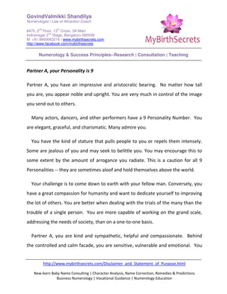 GovindValmikki Shandilya
Numerologist | Law of Attraction Coach
#470, 2
nd
Floor, 13
th
Cross, 3A Main
Indiranagar 2
nd
Stage, Bengaluru-560038
M: +91.9900063216 | www.mybirthsecrets.com
http://www.facebook.com/mybirthsecrets
Numerology & Success Principles--Research | Consultation | Teaching
http://www.mybirthsecrets.com/Disclaimer_and_Statement_of_Purpose.html
New-born Baby Name Consulting | Character Analysis, Name Correction, Remedies & Predictions
Business Numerology | Vocational Guidance | Numerology Education
Partner A, your Personality is 9
Partner A, you have an impressive and aristocratic bearing. No matter how tall
you are, you appear noble and upright. You are very much in control of the image
you send out to others.
Many actors, dancers, and other performers have a 9 Personality Number. You
are elegant, graceful, and charismatic. Many admire you.
You have the kind of stature that pulls people to you or repels them intensely.
Some are jealous of you and may seek to belittle you. You may encourage this to
some extent by the amount of arrogance you radiate. This is a caution for all 9
Personalities -- they are sometimes aloof and hold themselves above the world.
Your challenge is to come down to earth with your fellow man. Conversely, you
have a great compassion for humanity and want to dedicate yourself to improving
the lot of others. You are better when dealing with the trials of the many than the
trouble of a single person. You are more capable of working on the grand scale,
addressing the needs of society, than on a one-to-one basis.
Partner A, you are kind and sympathetic, helpful and compassionate. Behind
the controlled and calm facade, you are sensitive, vulnerable and emotional. You
 